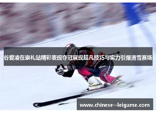 谷爱凌在崇礼站精彩表现夺冠展现超凡技巧与实力引爆滑雪赛场