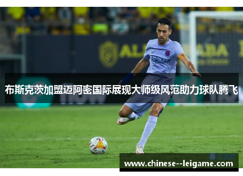 布斯克茨加盟迈阿密国际展现大师级风范助力球队腾飞 布斯克茨加盟迈阿密国际展现大师级风范助力球队腾飞