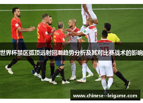 世界杯禁区弧顶远射回潮趋势分析及其对比赛战术的影响