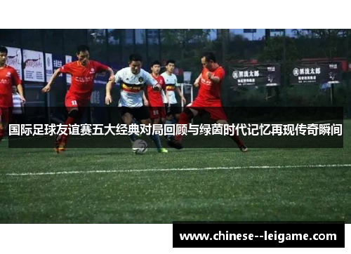 国际足球友谊赛五大经典对局回顾与绿茵时代记忆再现传奇瞬间